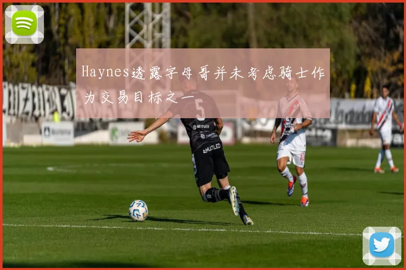 Haynes透露字母哥并未考虑骑士作为交易目标之一