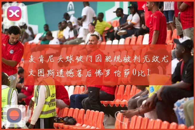 麦肯尼头球破门因犯规被判无效尤文图斯遗憾落后佛罗伦萨0比1