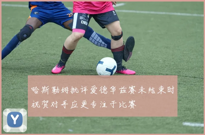 哈斯勒姆批评爱德华兹赛未结束时祝贺对手应更专注于比赛