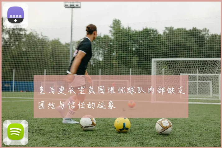 皇马更衣室氛围堪忧球队内部缺乏团结与信任的迹象