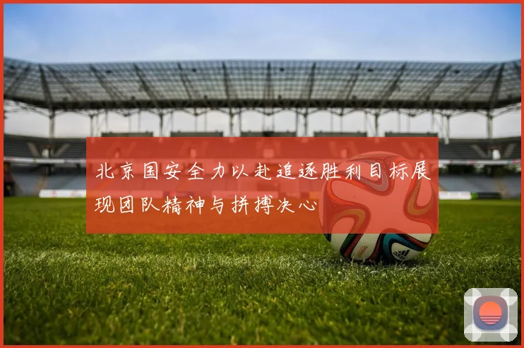 北京国安全力以赴追逐胜利目标展现团队精神与拼搏决心