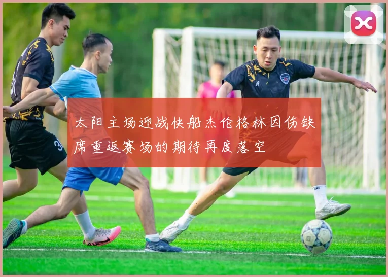 太阳主场迎战快船杰伦格林因伤缺席重返赛场的期待再度落空