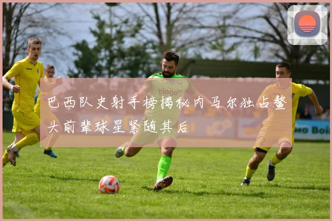 巴西队史射手榜揭秘内马尔独占鳌头前辈球星紧随其后