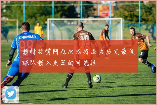 赖特称赞阿森纳或将成为历史最佳球队载入史册的可能性
