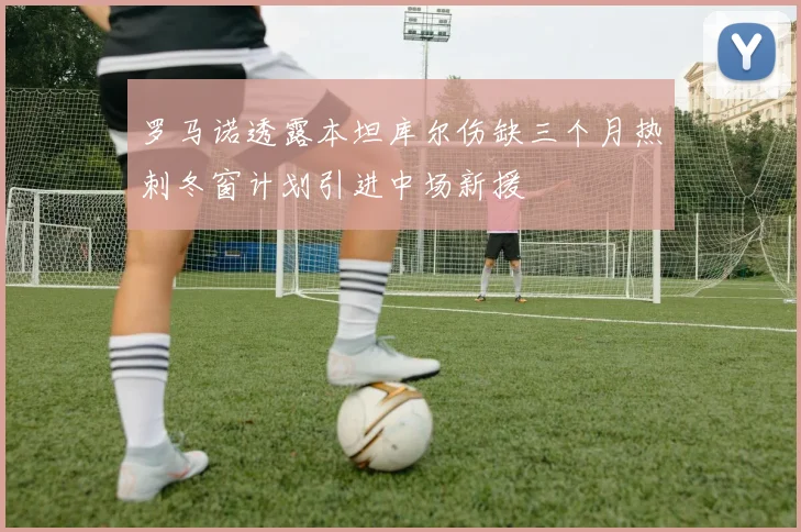 罗马诺透露本坦库尔伤缺三个月热刺冬窗计划引进中场新援