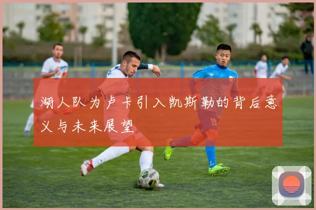 湖人队为卢卡引入凯斯勒的背后意义与未来展望