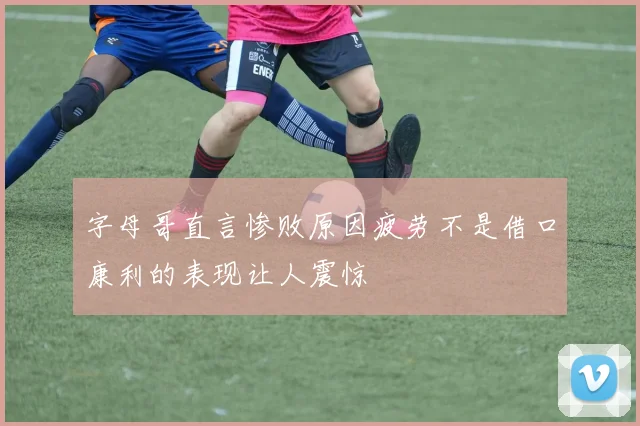 字母哥直言惨败原因疲劳不是借口康利的表现让人震惊