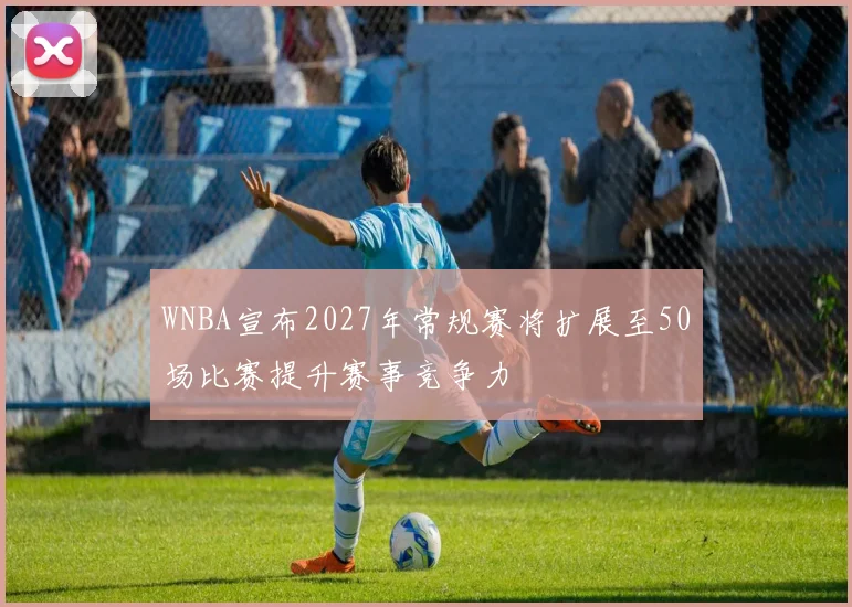 WNBA宣布2027年常规赛将扩展至50场比赛提升赛事竞争力
