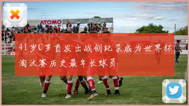 41岁C罗首发出战创纪录成为世界杯淘汰赛历史最年长球员