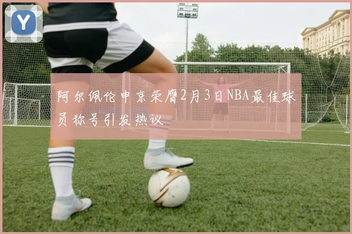 阿尔佩伦申京荣膺2月3日NBA最佳球员称号引发热议