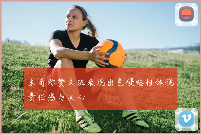 米奇称赞文班表现出色侵略性体现责任感与决心