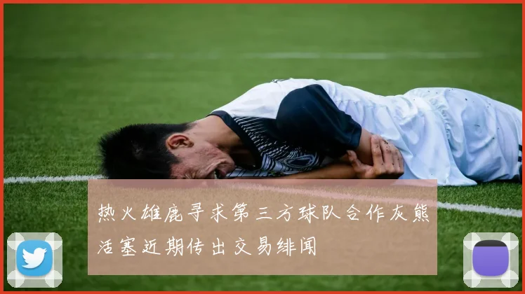 热火雄鹿寻求第三方球队合作灰熊活塞近期传出交易绯闻