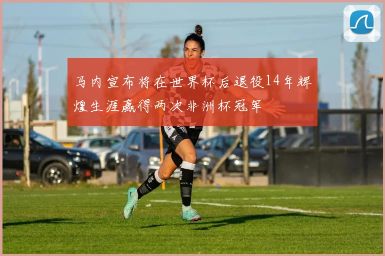 马内宣布将在世界杯后退役14年辉煌生涯赢得两次非洲杯冠军