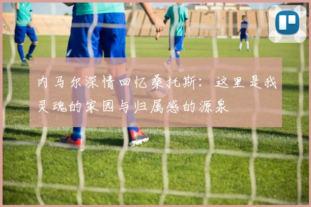 内马尔深情回忆桑托斯：这里是我灵魂的家园与归属感的源泉
