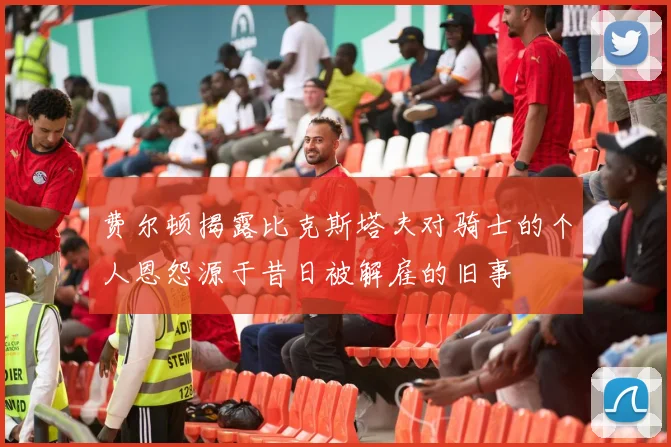 费尔顿揭露比克斯塔夫对骑士的个人恩怨源于昔日被解雇的旧事